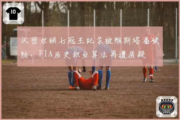 汉密尔顿七冠王纪录被维斯塔潘破防，FIA历史积分算法再遭质疑