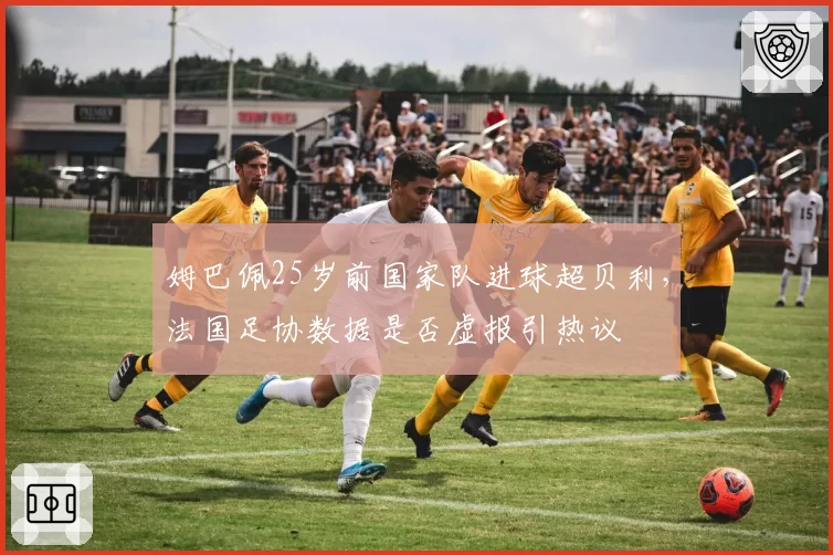 姆巴佩25岁前国家队进球超贝利，法国足协数据是否虚报引热议