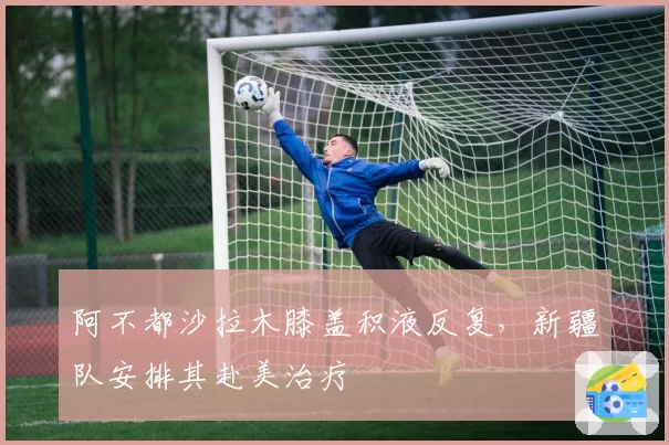 阿不都沙拉木膝盖积液反复，新疆队安排其赴美治疗