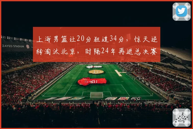 上海男篮让20分狂追34分，惊天逆转淘汰北京，时隔24年再进总决赛