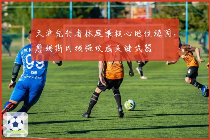 天津先行者林庭谦核心地位稳固，詹姆斯内线强攻成关键武器